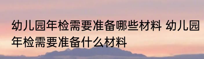 幼儿园年检需要准备哪些材料 幼儿园年检需要准备什么材料