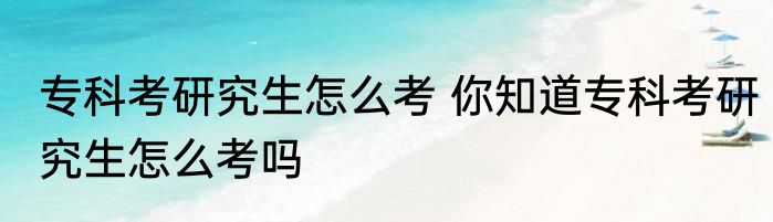专科考研究生怎么考 你知道专科考研究生怎么考吗