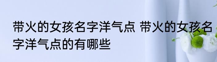 带火的女孩名字洋气点 带火的女孩名字洋气点的有哪些
