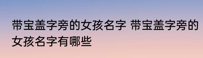 带宝盖字旁的女孩名字 带宝盖字旁的女孩名字有哪些
