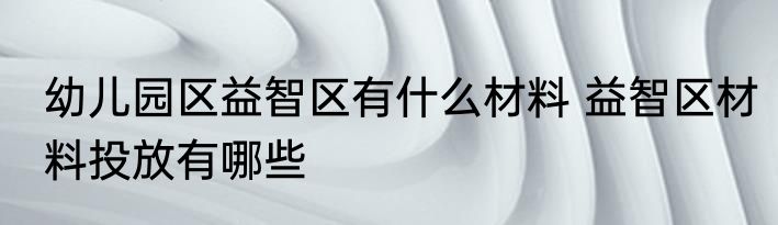 幼儿园区益智区有什么材料 益智区材料投放有哪些