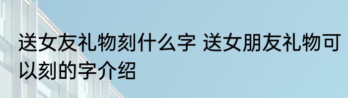 送女友礼物刻什么字 送女朋友礼物可以刻的字介绍