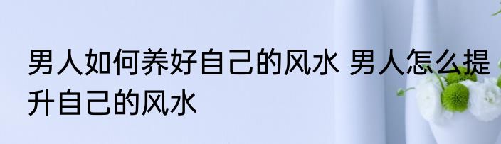 男人如何养好自己的风水 男人怎么提升自己的风水