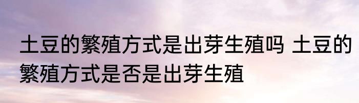 土豆的繁殖方式是出芽生殖吗 土豆的繁殖方式是否是出芽生殖