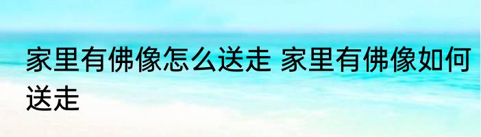 家里有佛像怎么送走 家里有佛像如何送走