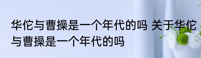 华佗与曹操是一个年代的吗 关于华佗与曹操是一个年代的吗