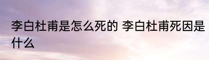李白杜甫是怎么死的 李白杜甫死因是什么