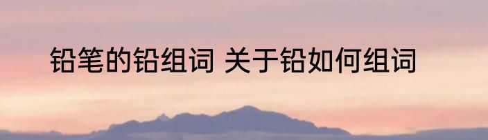铅笔的铅组词 关于铅如何组词