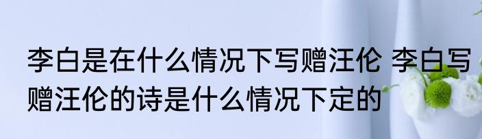 李白是在什么情况下写赠汪伦 李白写赠汪伦的诗是什么情况下定的