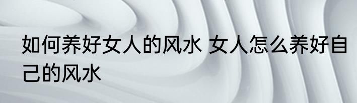 如何养好女人的风水 女人怎么养好自己的风水