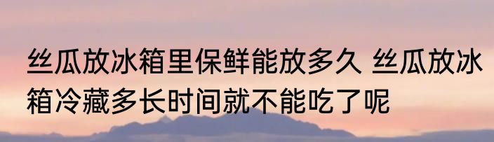 丝瓜放冰箱里保鲜能放多久 丝瓜放冰箱冷藏多长时间就不能吃了呢