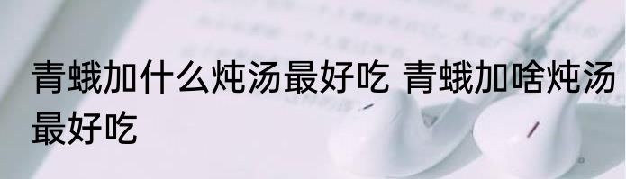 青蛾加什么炖汤最好吃 青蛾加啥炖汤最好吃