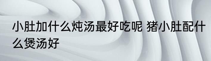 小肚加什么炖汤最好吃呢 猪小肚配什么煲汤好