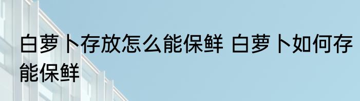 白萝卜存放怎么能保鲜 白萝卜如何存能保鲜