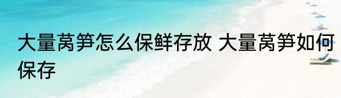 大量莴笋怎么保鲜存放 大量莴笋如何保存