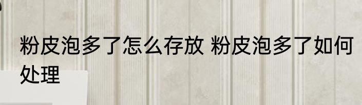 粉皮泡多了怎么存放 粉皮泡多了如何处理