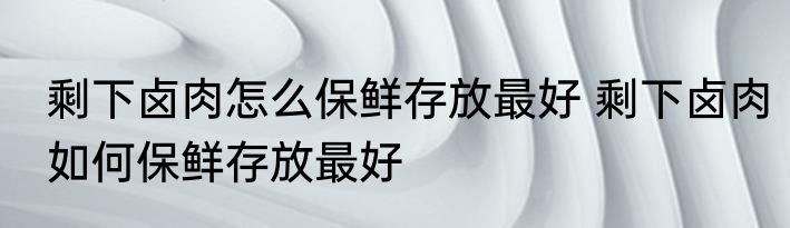 剩下卤肉怎么保鲜存放最好 剩下卤肉如何保鲜存放最好