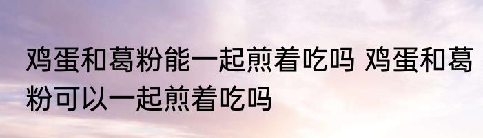 鸡蛋和葛粉能一起煎着吃吗 鸡蛋和葛粉可以一起煎着吃吗