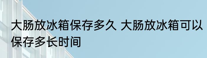 大肠放冰箱保存多久 大肠放冰箱可以保存多长时间