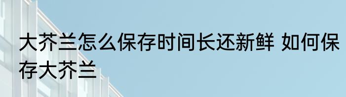 大芥兰怎么保存时间长还新鲜 如何保存大芥兰