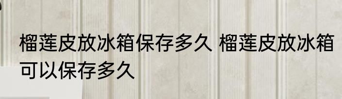 榴莲皮放冰箱保存多久 榴莲皮放冰箱可以保存多久