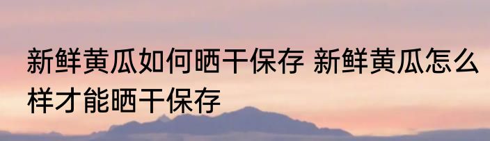 新鲜黄瓜如何晒干保存 新鲜黄瓜怎么样才能晒干保存