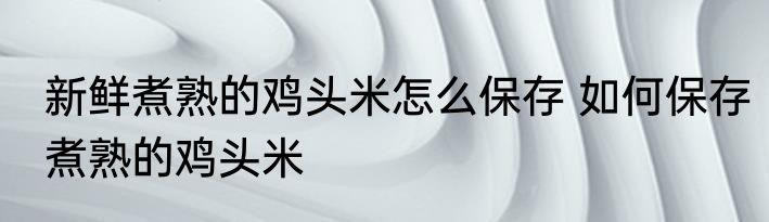 新鲜煮熟的鸡头米怎么保存 如何保存煮熟的鸡头米