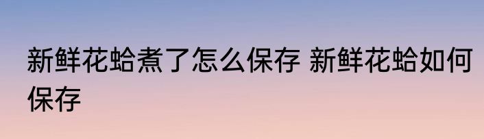 新鲜花蛤煮了怎么保存 新鲜花蛤如何保存