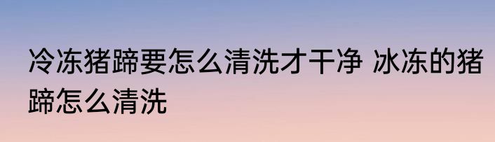 冷冻猪蹄要怎么清洗才干净 冰冻的猪蹄怎么清洗