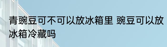 青豌豆可不可以放冰箱里 豌豆可以放冰箱冷藏吗