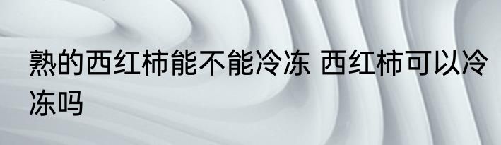 熟的西红柿能不能冷冻 西红柿可以冷冻吗
