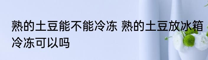 熟的土豆能不能冷冻 熟的土豆放冰箱冷冻可以吗