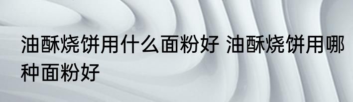油酥烧饼用什么面粉好 油酥烧饼用哪种面粉好