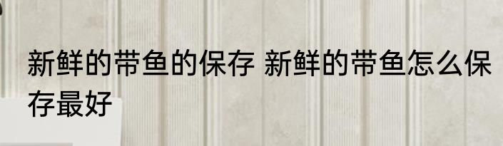 新鲜的带鱼的保存 新鲜的带鱼怎么保存最好