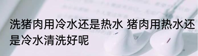 洗猪肉用冷水还是热水 猪肉用热水还是冷水清洗好呢