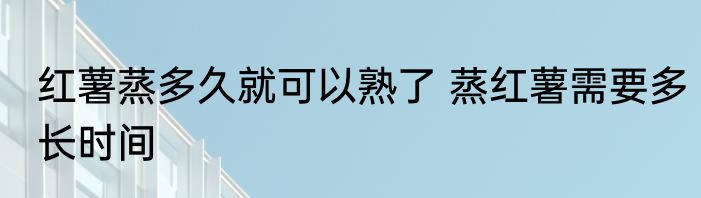红薯蒸多久就可以熟了 蒸红薯需要多长时间