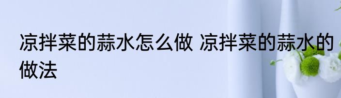 凉拌菜的蒜水怎么做 凉拌菜的蒜水的做法