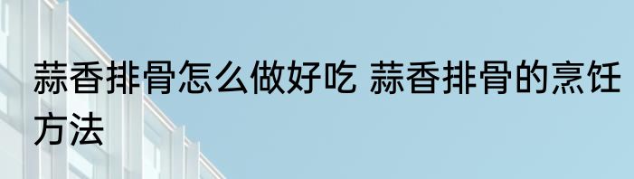 蒜香排骨怎么做好吃 蒜香排骨的烹饪方法