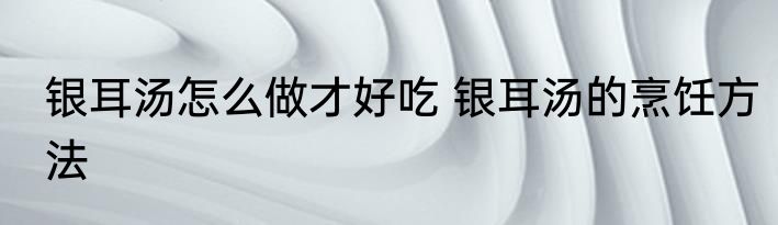 银耳汤怎么做才好吃 银耳汤的烹饪方法