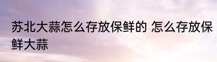 苏北大蒜怎么存放保鲜的 怎么存放保鲜大蒜