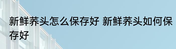 新鲜荞头怎么保存好 新鲜荞头如何保存好