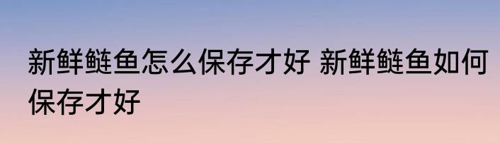 新鲜鲢鱼怎么保存才好 新鲜鲢鱼如何保存才好