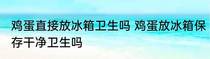 鸡蛋直接放冰箱卫生吗 鸡蛋放冰箱保存干净卫生吗