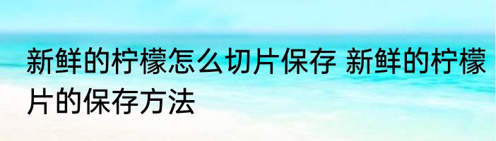 新鲜的柠檬怎么切片保存 新鲜的柠檬片的保存方法