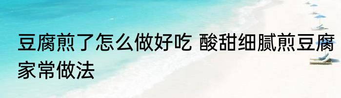 豆腐煎了怎么做好吃 酸甜细腻煎豆腐家常做法
