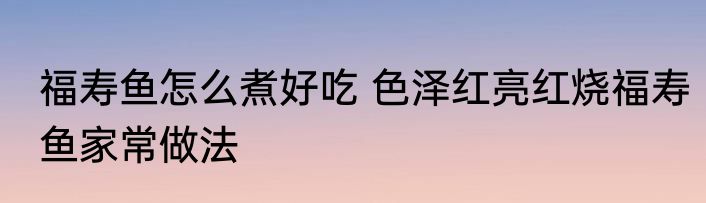 福寿鱼怎么煮好吃 色泽红亮红烧福寿鱼家常做法