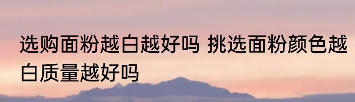 选购面粉越白越好吗 挑选面粉颜色越白质量越好吗