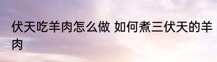 伏天吃羊肉怎么做 如何煮三伏天的羊肉