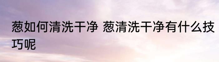 葱如何清洗干净 葱清洗干净有什么技巧呢