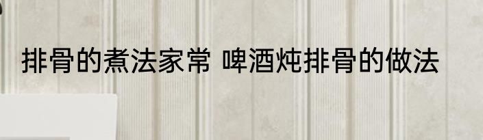 排骨的煮法家常 啤酒炖排骨的做法